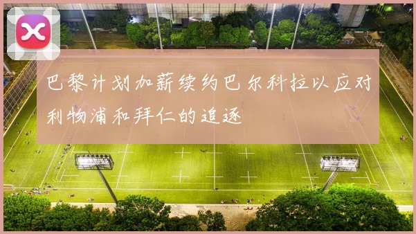 巴黎计划加薪续约巴尔科拉以应对利物浦和拜仁的追逐