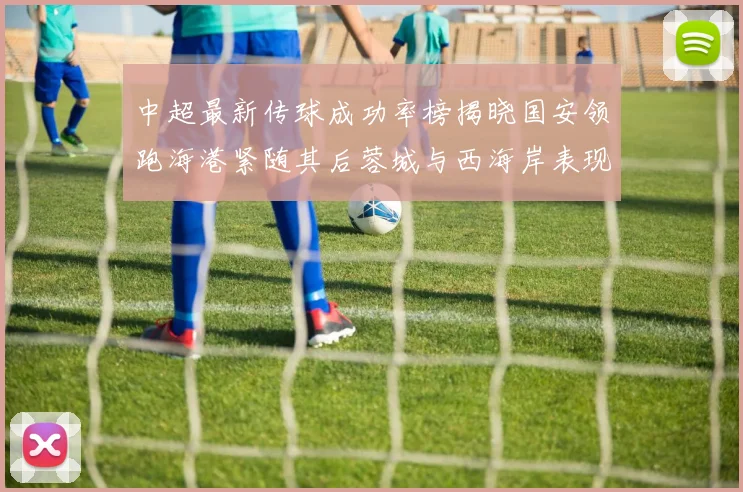 中超最新传球成功率榜揭晓国安领跑海港紧随其后蓉城与西海岸表现不俗
