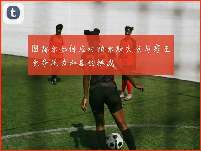 图赫尔如何应对帕尔默失点与寒王竞争压力加剧的挑战