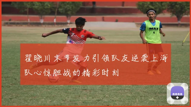 翟晓川末节发力引领队友逆袭上海队心惊胆战的精彩时刻