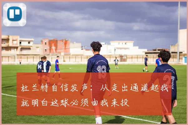 杜兰特自信发声：从走出通道起我就明白这球必须由我来投