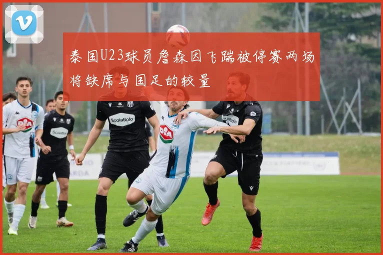 泰国U23球员詹森因飞踹被停赛两场将缺席与国足的较量