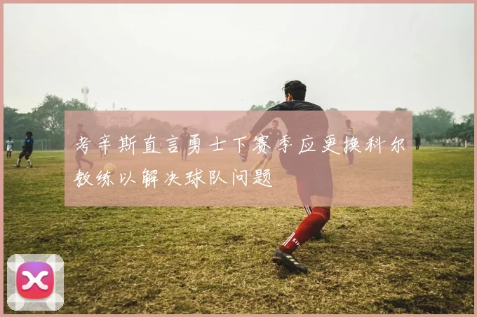 考辛斯直言勇士下赛季应更换科尔教练以解决球队问题