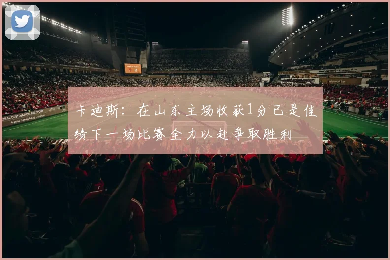 卡迪斯：在山东主场收获1分已是佳绩下一场比赛全力以赴争取胜利