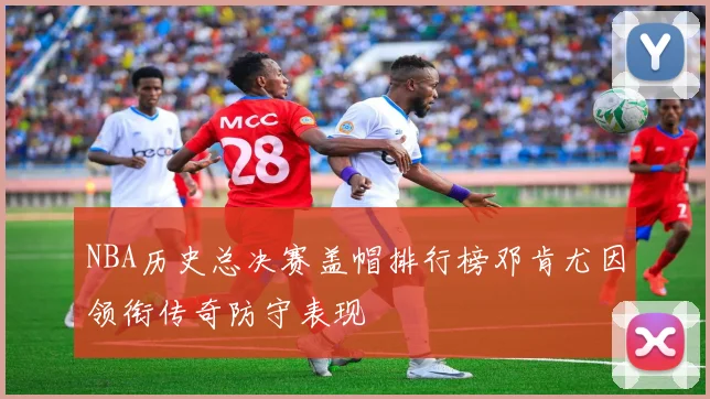 NBA历史总决赛盖帽排行榜邓肯尤因领衔传奇防守表现