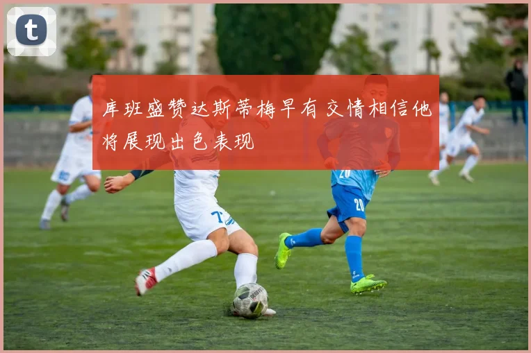 库班盛赞达斯蒂梅早有交情相信他将展现出色表现