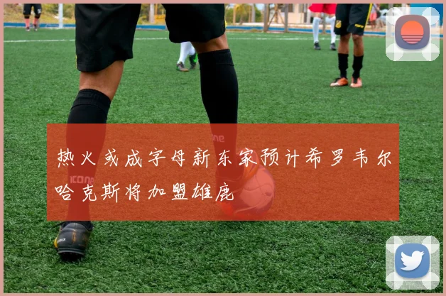 热火或成字母新东家预计希罗韦尔哈克斯将加盟雄鹿