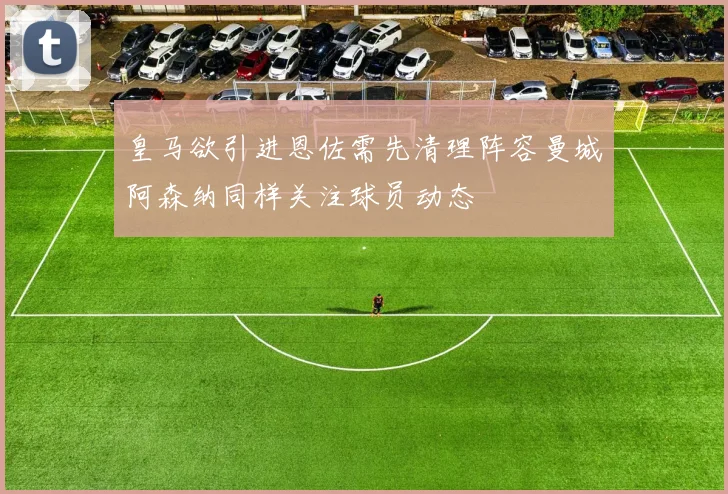 皇马欲引进恩佐需先清理阵容曼城阿森纳同样关注球员动态