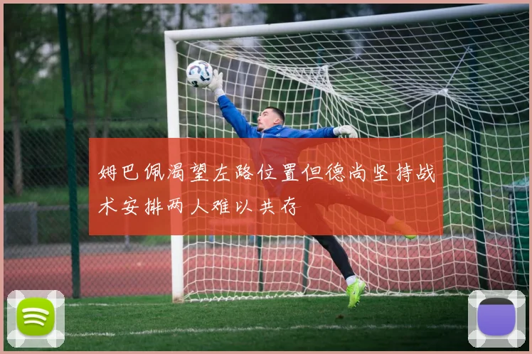 姆巴佩渴望左路位置但德尚坚持战术安排两人难以共存