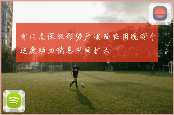 津门虎保级形势严峻面临困境海牛逆袭助力喘息空间扩大