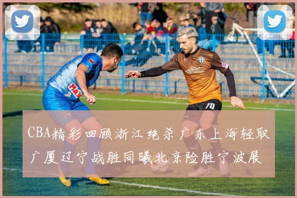 CBA精彩回顾浙江绝杀广东上海轻取广厦辽宁战胜同曦北京险胜宁波展现强队风采