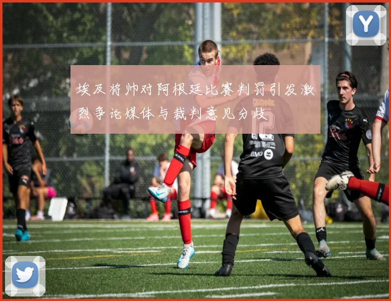 埃及将帅对阿根廷比赛判罚引发激烈争论媒体与裁判意见分歧