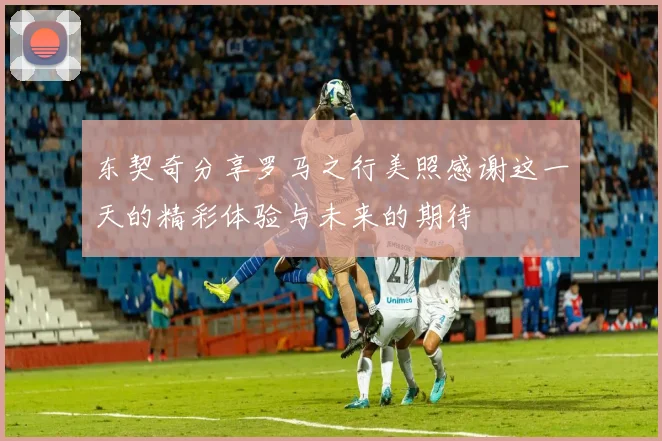 东契奇分享罗马之行美照感谢这一天的精彩体验与未来的期待