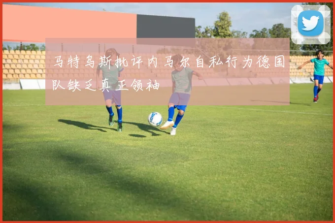 马特乌斯批评内马尔自私行为德国队缺乏真正领袖
