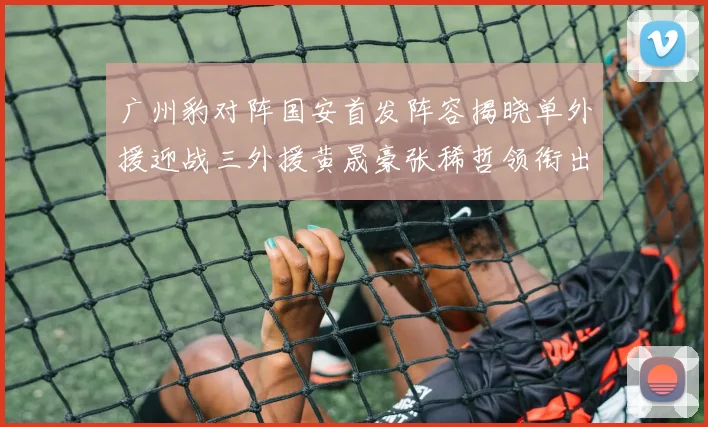 广州豹对阵国安首发阵容揭晓单外援迎战三外援黄晟豪张稀哲领衔出战