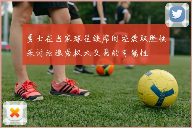 勇士在当家球星缺席时逆袭取胜快来讨论选秀权大交易的可能性