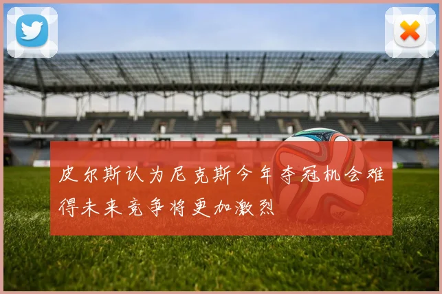 皮尔斯认为尼克斯今年夺冠机会难得未来竞争将更加激烈