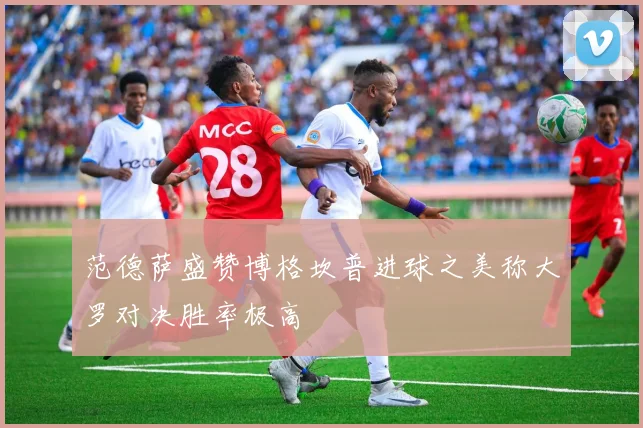 范德萨盛赞博格坎普进球之美称大罗对决胜率极高