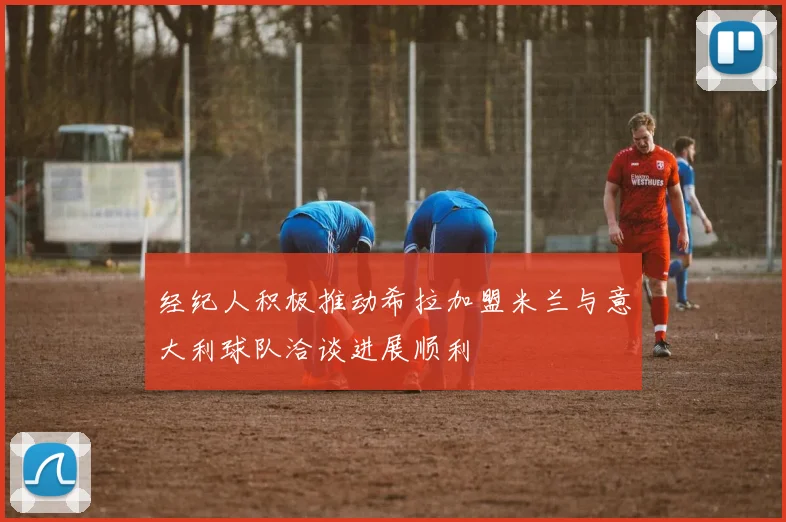 经纪人积极推动希拉加盟米兰与意大利球队洽谈进展顺利