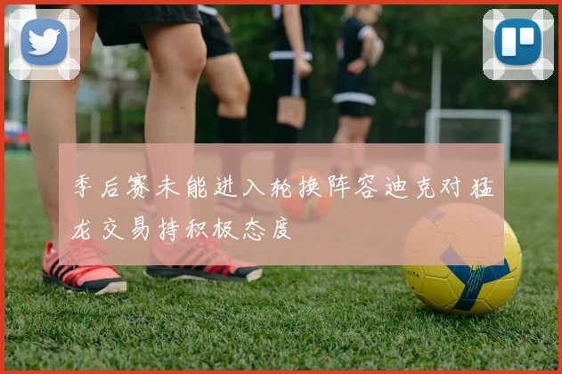 季后赛未能进入轮换阵容迪克对猛龙交易持积极态度