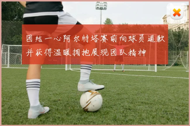 团结一心阿尔特塔赛前向球员道歉并获得温暖拥抱展现团队精神