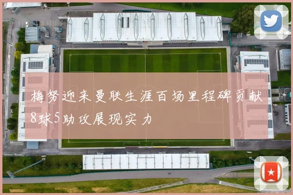 梅努迎来曼联生涯百场里程碑贡献8球5助攻展现实力