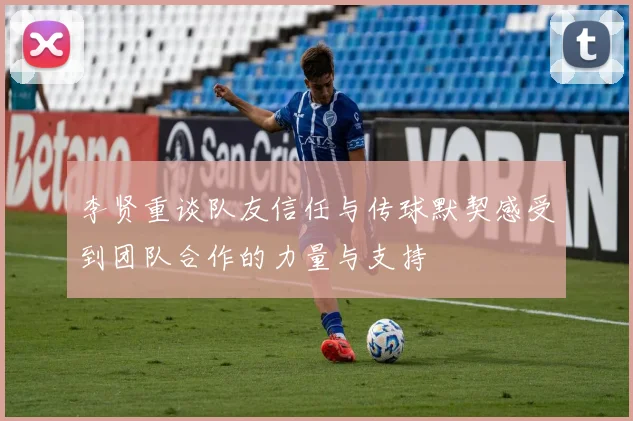 李贤重谈队友信任与传球默契感受到团队合作的力量与支持