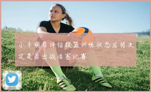 小卡明日评估投篮训练状态后将决定是否出战活塞比赛