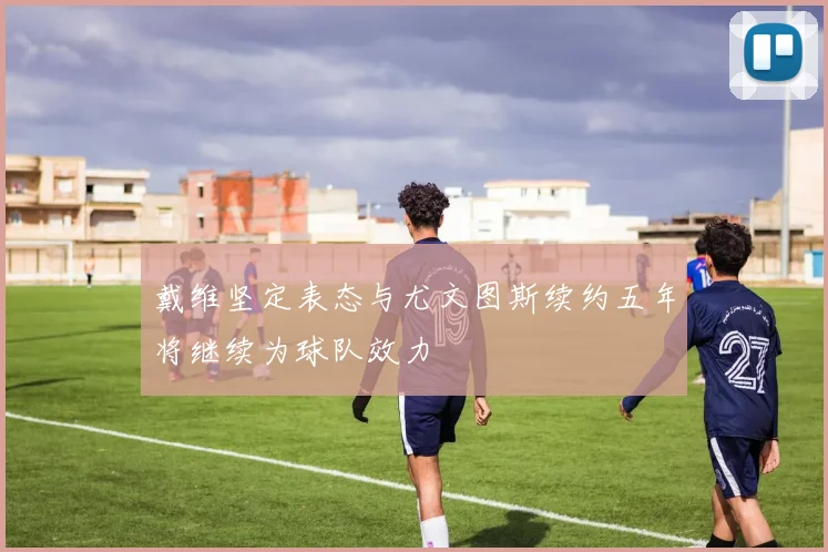 戴维坚定表态与尤文图斯续约五年将继续为球队效力