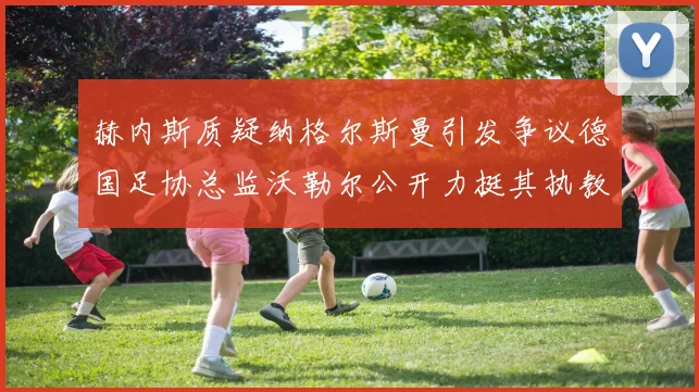 赫内斯质疑纳格尔斯曼引发争议德国足协总监沃勒尔公开力挺其执教表现